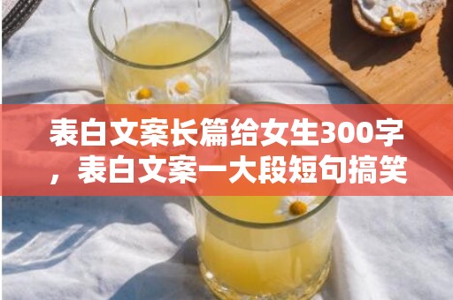 表白文案长篇给女生300字，表白文案一大段短句搞笑
