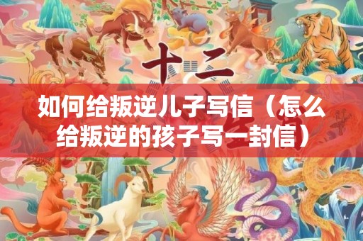 如何给叛逆儿子写信（怎么给叛逆的孩子写一封信）