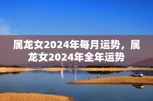 属龙女2024年每月运势，属龙女2024年全年运势