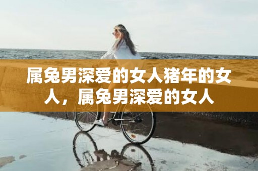 属兔男深爱的女人猪年的女人，属兔男深爱的女人