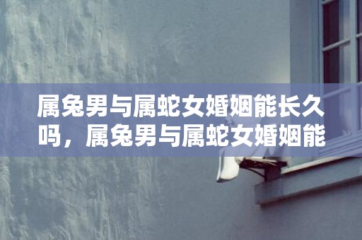 属兔男与属蛇女婚姻能长久吗，属兔男与属蛇女婚姻能长久吗