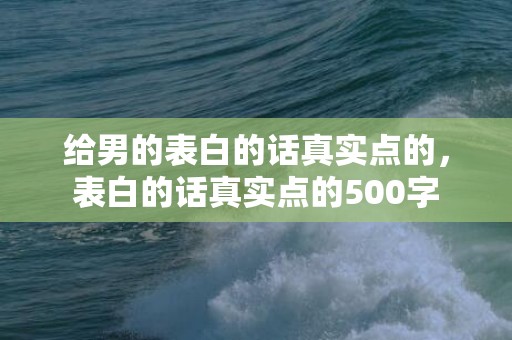 给男的表白的话真实点的，表白的话真实点的500字