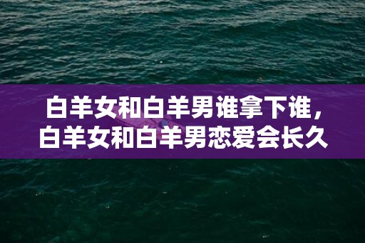 白羊女和白羊男谁拿下谁，白羊女和白羊男恋爱会长久吗
