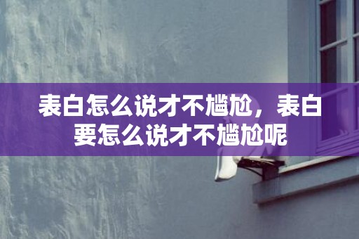 表白怎么说才不尴尬，表白要怎么说才不尴尬呢