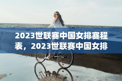 2023世联赛中国女排赛程表，2023世联赛中国女排赛程表(附直播入口)