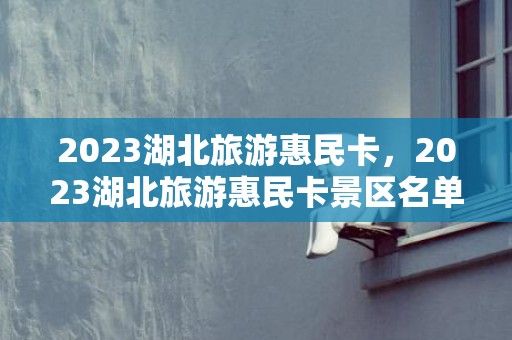 2023湖北旅游惠民卡，2023湖北旅游惠民卡景区名单一览