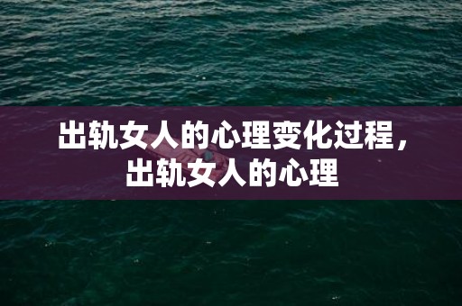 出轨女人的心理变化过程，出轨女人的心理
