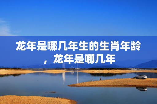 龙年是哪几年生的生肖年龄，龙年是哪几年