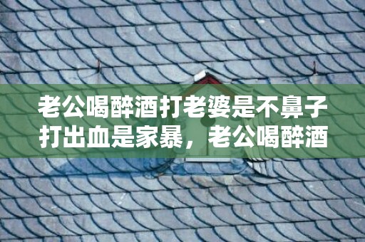 老公喝醉酒打老婆是不鼻子打出血是家暴，老公喝醉酒打了老婆怎么处理