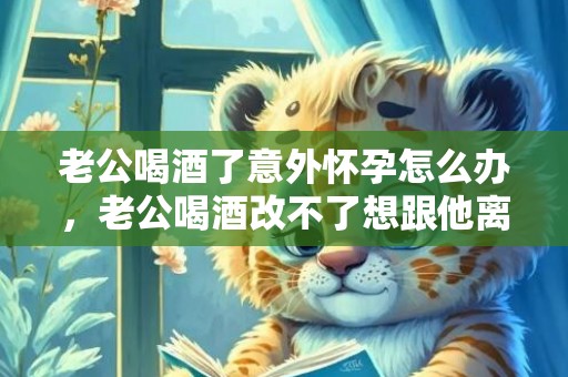 老公喝酒了意外怀孕怎么办，老公喝酒改不了想跟他离婚