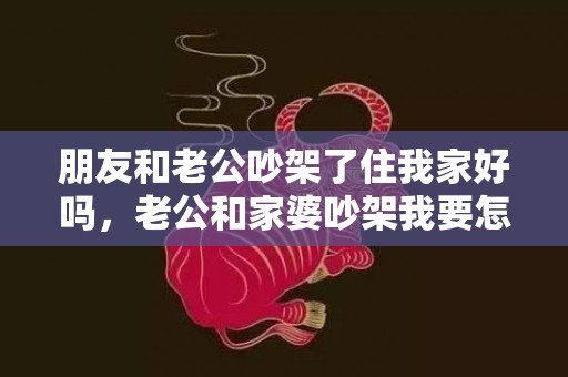 朋友和老公吵架了住我家好吗，老公和家婆吵架我要怎么说