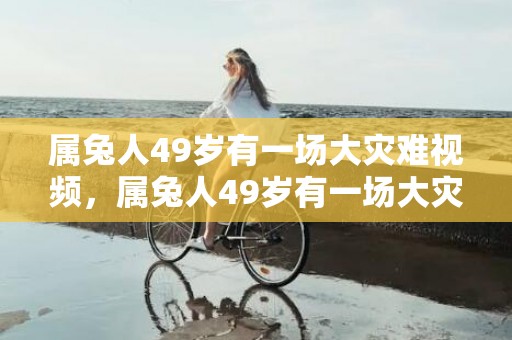 属兔人49岁有一场大灾难视频，属兔人49岁有一场大灾难是真的吗