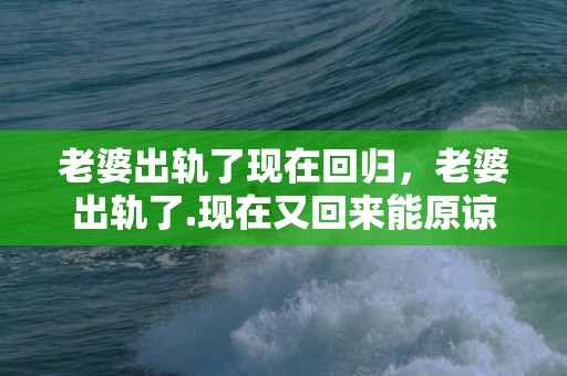 老婆出轨了现在回归，老婆出轨了.现在又回来能原谅他吗知乎全文