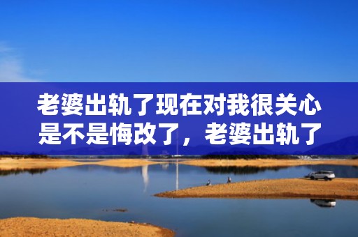 老婆出轨了现在对我很关心是不是悔改了，老婆出轨了.现在又回来能原谅他吗知乎