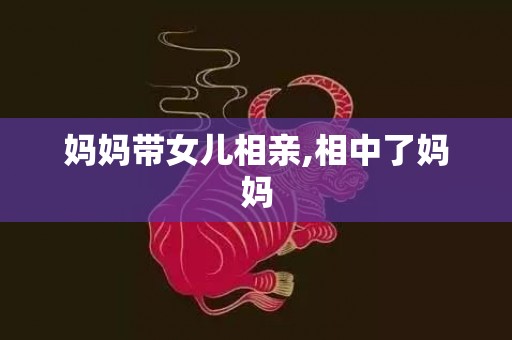 妈妈带女儿相亲,相中了妈妈