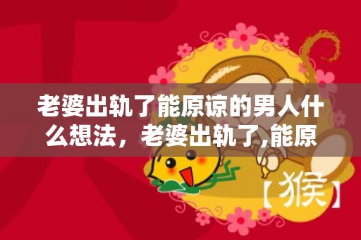 老婆出轨了能原谅的男人什么想法，老婆出轨了,能原谅吗知乎