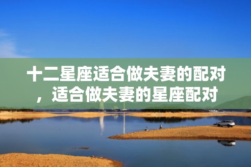 十二星座适合做夫妻的配对，适合做夫妻的星座配对