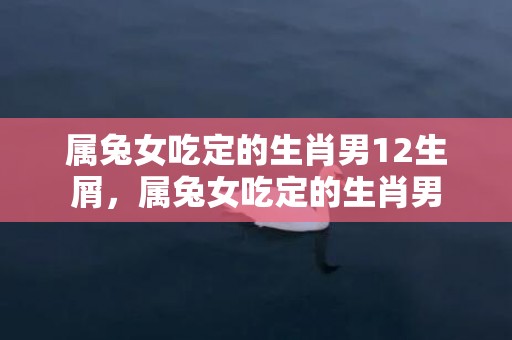 属兔女吃定的生肖男12生屑，属兔女吃定的生肖男