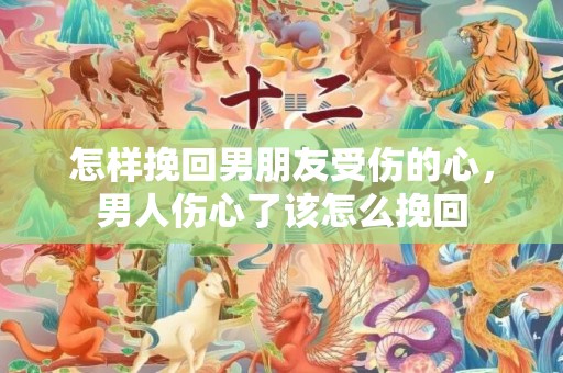 怎样挽回男朋友受伤的心，男人伤心了该怎么挽回