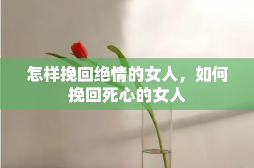 怎样挽回绝情的女人，如何挽回死心的女人