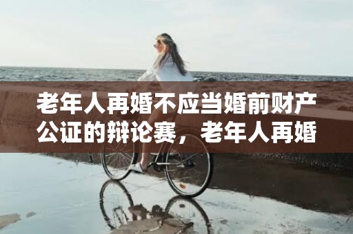 老年人再婚不应当婚前财产公证的辩论赛，老年人再婚应不应该领证