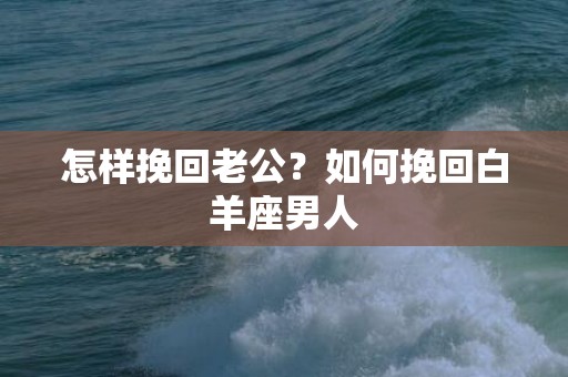 怎样挽回老公？如何挽回白羊座男人