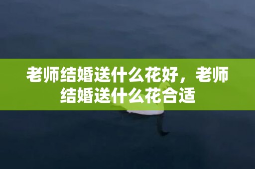 老师结婚送什么花好，老师结婚送什么花合适
