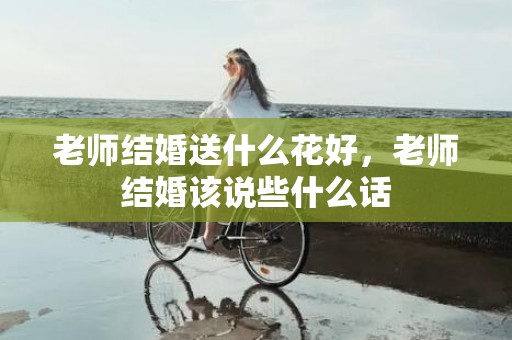 老师结婚送什么花好，老师结婚该说些什么话