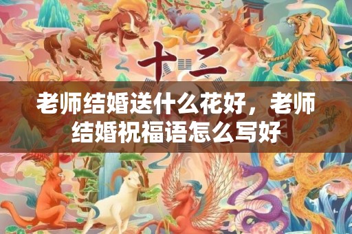 老师结婚送什么花好，老师结婚祝福语怎么写好