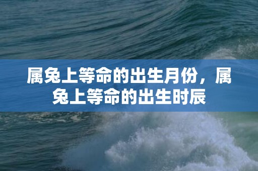 属兔上等命的出生月份，属兔上等命的出生时辰