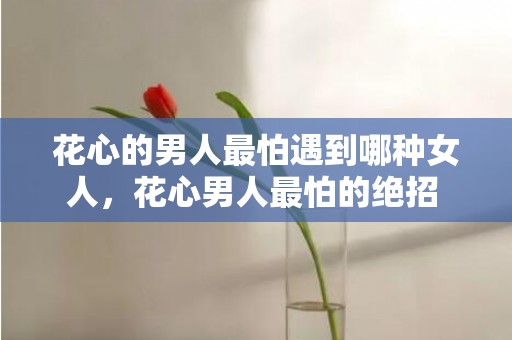 花心的男人最怕遇到哪种女人，花心男人最怕的绝招 盘点对付花心男最有效的绝招，对付花心男人的有效办法