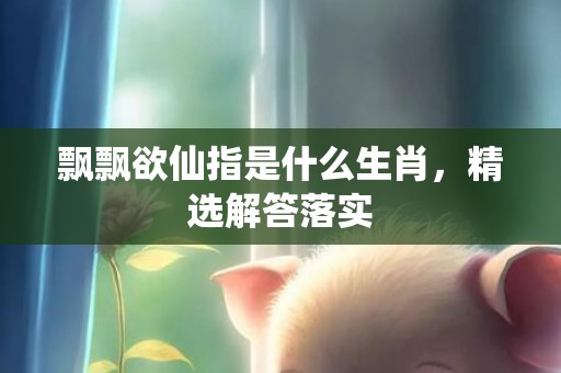 飘飘欲仙指是什么生肖，精选解答落实