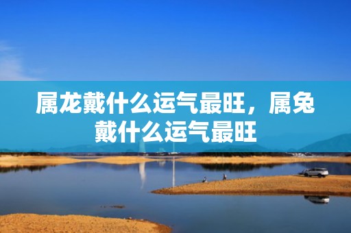 属龙戴什么运气最旺，属兔戴什么运气最旺