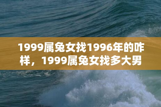 1999属兔女找1996年的咋样，1999属兔女找多大男