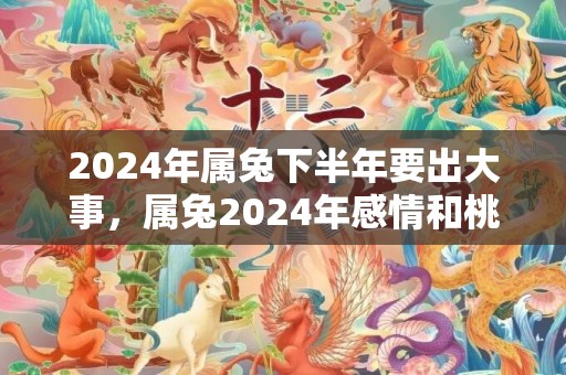 2024年属兔下半年要出大事，属兔2024年感情和桃花运
