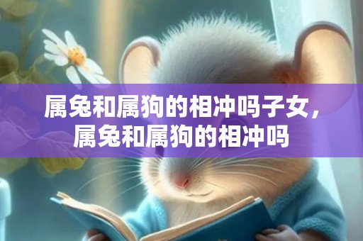 属兔和属狗的相冲吗子女，属兔和属狗的相冲吗