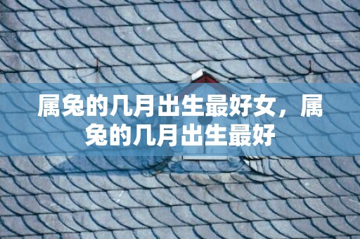 属兔的几月出生最好女，属兔的几月出生最好