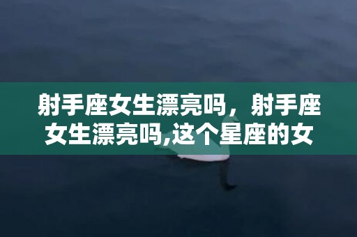 射手座女生漂亮吗，射手座女生漂亮吗,这个星座的女生很有魅力