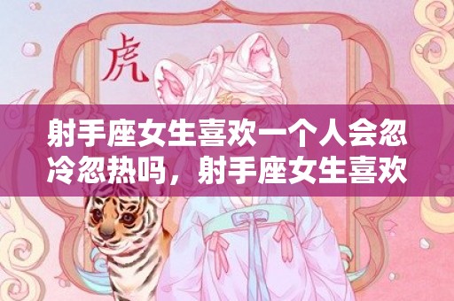 射手座女生喜欢一个人会忽冷忽热吗，射手座女生喜欢一个人的表现准到爆
