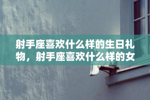 射手座喜欢什么样的生日礼物，射手座喜欢什么样的女生?有这三个性格特点