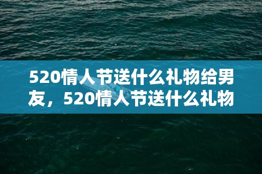 520情人节送什么礼物给男友，520情人节送什么礼物合适呢？情人节送啥礼物最好呢