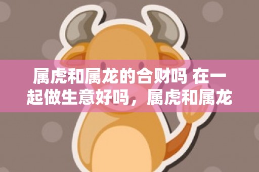 属虎和属龙的合财吗 在一起做生意好吗，属虎和属龙的合财吗