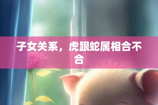 子女关系，虎跟蛇属相合不合
