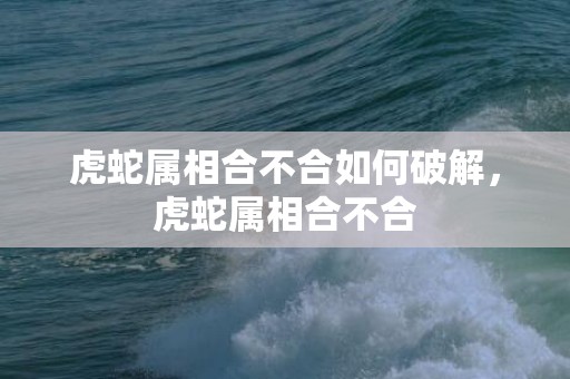 虎蛇属相合不合如何破解，虎蛇属相合不合