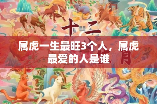属虎一生最旺3个人，属虎最爱的人是谁