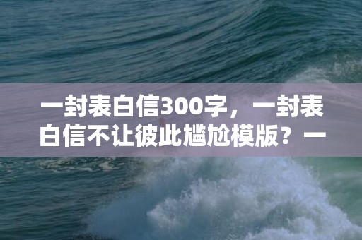 一封表白信300字，一封表白信不让彼此尴尬模版？一段感动到哭的表白信