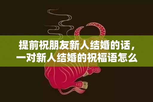 提前祝朋友新人结婚的话，一对新人结婚的祝福语怎么写，给新人红包写祝福语