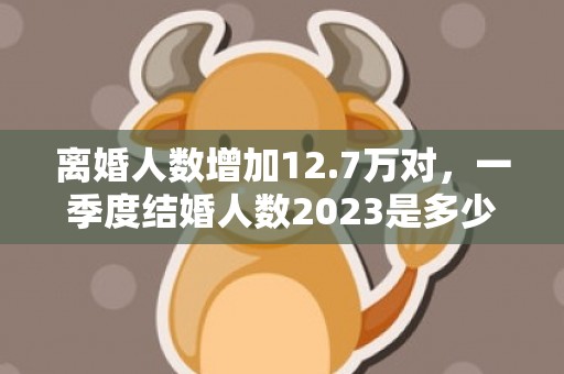 离婚人数增加12.7万对，一季度结婚人数2023是多少个？去年结婚离婚人数对比