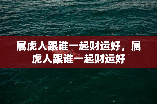 属虎人跟谁一起财运好，属虎人跟谁一起财运好