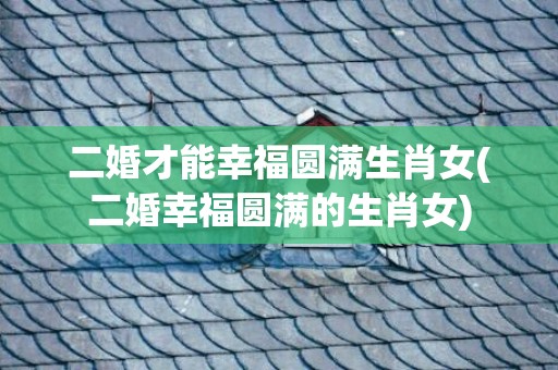 二婚才能幸福圆满生肖女(二婚幸福圆满的生肖女)